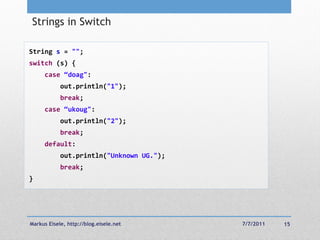 Strings in Switch

String s = "";
switch (s) {
     case “doag":
            out.println("1");
            break;
     case “ukoug":
            out.println("2");
            break;
     default:
            out.println("Unknown UG.");
            break;
}




Markus Eisele, http://blog.eisele.net     7/7/2011   15
 