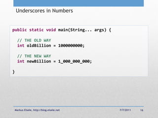 Underscores in Numbers


public static void main(String... args) {

    // THE OLD WAY
    int oldBillion = 1000000000;

    // THE NEW WAY
    int newBillion = 1_000_000_000;

}




Markus Eisele, http://blog.eisele.net       7/7/2011   16
 