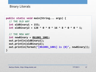 Binary Literals


public static void main(String... args) {
  // THE OLD WAY
  int oldBinary1 = 153;
  int oldBinary2 = 128 ^ 0 ^ 0 ^ 16 ^ 8 ^ 0 ^ 0 ^ 1;

    // THE NEW WAY
    int newBinary = 0b1001_1001;
    out.println(oldBinary1);
    out.println(oldBinary2);
    out.println(format("[0b1001_1001] is {0}", newBinary));
}




    Markus Eisele, http://blog.eisele.net      7/7/2011   17
 