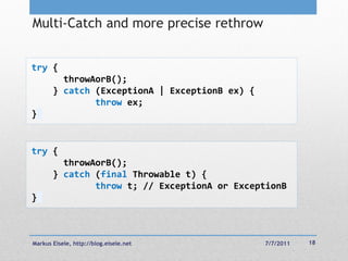 Multi-Catch and more precise rethrow


try {
         throwAorB();
       } catch (ExceptionA | ExceptionB ex) {
               throw ex;
}


try {
         throwAorB();
       } catch (final Throwable t) {
               throw t; // ExceptionA or ExceptionB
}



Markus Eisele, http://blog.eisele.net           7/7/2011   18
 