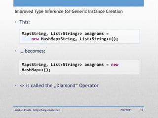 Improved Type Inference for Generic Instance Creation

• This:

     Map<String, List<String>> anagrams =
         new HashMap<String, List<String>>();

• ….becomes:

     Map<String, List<String>> anagrams = new
     HashMap<>();


• <> is called the „Diamond― Operator



Markus Eisele, http://blog.eisele.net              7/7/2011   19
 