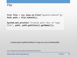 File


File file = new java.io.File(“mypath/subPath");
Path path = file.toPath();

System.out.println("Created path (%s) of type
%s%n”, path, path.getClass().getName());




       Created path (myPathsubPath) of type sun.nio.fs.WindowsPath



http://download.oracle.com/javase/tutorial/essential/io/fileio.html


Markus Eisele, http://blog.eisele.net                                 7/7/2011   22
 