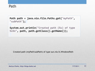 Path


 Path path = java.nio.file.Paths.get("myPath",
 "subPath");

 System.out.println("Created path (%s) of type
 %s%n", path, path.getClass().getName());




     Created path (myPathsubPath) of type sun.nio.fs.WindowsPath




Markus Eisele, http://blog.eisele.net                           7/7/2011   23
 
