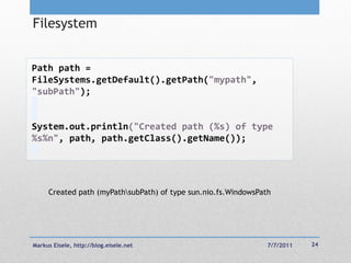 Filesystem


Path path =
FileSystems.getDefault().getPath("mypath",
"subPath");


System.out.println("Created path (%s) of type
%s%n", path, path.getClass().getName());




     Created path (myPathsubPath) of type sun.nio.fs.WindowsPath




Markus Eisele, http://blog.eisele.net                           7/7/2011   24
 