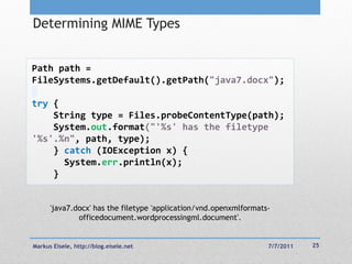 Determining MIME Types


Path path =
FileSystems.getDefault().getPath("java7.docx");

try {
    String type = Files.probeContentType(path);
    System.out.format("'%s' has the filetype
'%s'.%n", path, type);
    } catch (IOException x) {
      System.err.println(x);
    }


      'java7.docx' has the filetype 'application/vnd.openxmlformats-
              officedocument.wordprocessingml.document'.


Markus Eisele, http://blog.eisele.net                              7/7/2011   25
 