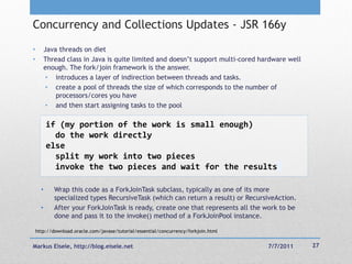 Concurrency and Collections Updates - JSR 166y
•         Java threads on diet
•         Thread class in Java is quite limited and doesn‘t support multi-cored hardware well
          enough. The fork/join framework is the answer.
           • introduces a layer of indirection between threads and tasks.
           • create a pool of threads the size of which corresponds to the number of
              processors/cores you have
           • and then start assigning tasks to the pool

          if (my portion of the work is small enough)
            do the work directly
          else
            split my work into two pieces
            invoke the two pieces and wait for the results

      •      Wrap this code as a ForkJoinTask subclass, typically as one of its more
             specialized types RecursiveTask (which can return a result) or RecursiveAction.
      •      After your ForkJoinTask is ready, create one that represents all the work to be
             done and pass it to the invoke() method of a ForkJoinPool instance.

    http://download.oracle.com/javase/tutorial/essential/concurrency/forkjoin.html


Markus Eisele, http://blog.eisele.net                                                7/7/2011   27
 
