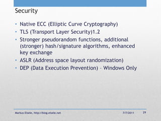 Security

• Native ECC (Elliptic Curve Cryptography)
• TLS (Transport Layer Security)1.2
• Stronger pseudorandom functions, additional
  (stronger) hash/signature algorithms, enhanced
  key exchange
• ASLR (Address space layout randomization)
• DEP (Data Execution Prevention) – Windows Only




Markus Eisele, http://blog.eisele.net     7/7/2011   29
 