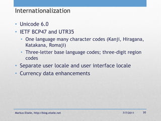 Internationalization

• Unicode 6.0
• IETF BCP47 and UTR35
    • One language many character codes (Kanji, Hiragana,
      Katakana, Romaji)
    • Three-letter base language codes; three-digit region
      codes
• Separate user locale and user interface locale
• Currency data enhancements




Markus Eisele, http://blog.eisele.net           7/7/2011   30
 
