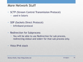More Network Stuff

• SCTP (Stream Control Transmission Protocol)
    • used in Solaris

• SDP (Sockets Direct Protocol)
    • Infiniband protocol

• Redirection for Subprocess
    • You will be able to use Redirection for sub process,
      redirecting stdout and stderr for that sub process only.

• Vista IPv6 stack



Markus Eisele, http://blog.eisele.net                  7/7/2011   31
 