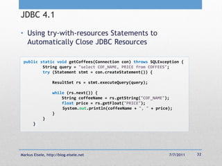 JDBC 4.1

• Using try-with-resources Statements to
  Automatically Close JDBC Resources

 public static void getCoffees(Connection con) throws SQLException {
         String query = "select COF_NAME, PRICE from COFFEES";
         try (Statement stmt = con.createStatement()) {

                  ResultSet rs = stmt.executeQuery(query);

                  while (rs.next()) {
                      String coffeeName = rs.getString("COF_NAME");
                      float price = rs.getFloat("PRICE");
                      System.out.println(coffeeName + ", " + price);
                  }
            }
       }




Markus Eisele, http://blog.eisele.net                             7/7/2011   32
 