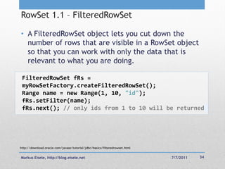 RowSet 1.1 – FilteredRowSet

• A FilteredRowSet object lets you cut down the
  number of rows that are visible in a RowSet object
  so that you can work with only the data that is
  relevant to what you are doing.

 FilteredRowSet fRs =
 myRowSetFactory.createFilteredRowSet();
 Range name = new Range(1, 10, "id");
 fRs.setFilter(name);
 fRs.next(); // only ids from 1 to 10 will be returned




http://download.oracle.com/javase/tutorial/jdbc/basics/filteredrowset.html


Markus Eisele, http://blog.eisele.net                                        7/7/2011   34
 