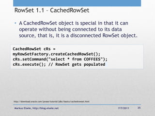 RowSet 1.1 – CachedRowSet

• A CachedRowSet object is special in that it can
  operate without being connected to its data
  source, that is, it is a disconnected RowSet object.

CachedRowSet cRs =
myRowSetFactory.createCachedRowSet();
cRs.setCommand("select * from COFFEES");
cRs.execute(); // RowSet gets populated




http://download.oracle.com/javase/tutorial/jdbc/basics/cachedrowset.html


Markus Eisele, http://blog.eisele.net                                      7/7/2011   35
 