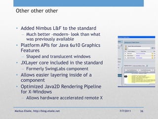 Other other other


 • Added Nimbus L&F to the standard
      Much better –modern- look than what
       was previously available
 • Platform APIs for Java 6u10 Graphics
   Features
      Shaped and translucent windows
 • JXLayer core included in the standard
      Formerly SwingLabs component
 • Allows easier layering inside of a
   component
 • Optimized Java2D Rendering Pipeline
   for X-Windows
      Allows hardware accelerated remote X

Markus Eisele, http://blog.eisele.net         7/7/2011   36
 