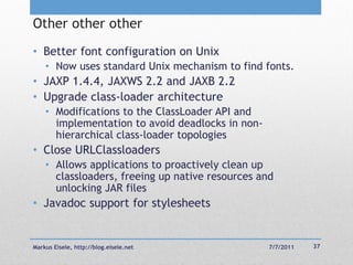 Other other other
• Better font configuration on Unix
    • Now uses standard Unix mechanism to find fonts.
• JAXP 1.4.4, JAXWS 2.2 and JAXB 2.2
• Upgrade class-loader architecture
    • Modifications to the ClassLoader API and
      implementation to avoid deadlocks in non-
      hierarchical class-loader topologies
• Close URLClassloaders
    • Allows applications to proactively clean up
      classloaders, freeing up native resources and
      unlocking JAR files
• Javadoc support for stylesheets


Markus Eisele, http://blog.eisele.net             7/7/2011   37
 