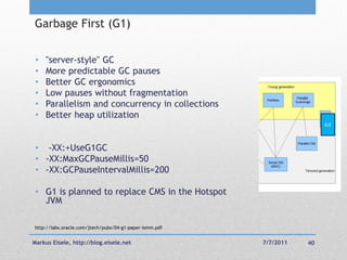 Garbage First (G1)


 •   "server-style" GC
 •   More predictable GC pauses
 •   Better GC ergonomics
 •   Low pauses without fragmentation
 •   Parallelism and concurrency in collections
 •   Better heap utilization
                                                                         G1




 • -XX:+UseG1GC
 • -XX:MaxGCPauseMillis=50
 • -XX:GCPauseIntervalMillis=200

 • G1 is planned to replace CMS in the Hotspot
   JVM

http://labs.oracle.com/jtech/pubs/04-g1-paper-ismm.pdf


Markus Eisele, http://blog.eisele.net                    7/7/2011   40
 