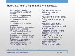 Hate Java? You‗re fighting the wrong battle.
 • Java has been widely                                       • Tell me, what do the
   successful for a number of                                   following have in
   reasons:                                                     common?
 • It‘s widely accepted in the
   established companies.                                     • Paying with a credit card.
 • It‘s one of the fastest                                    • Going to the emergency
   languages.                                                   room.
 • It‘s one of the most secure                                • Adjusting your 401k.
   languages.
 • Synchronization primitives are                             • Using your insurance card
   built into the language.                                     at the dentist.
 • It‘s platform independent.                                 • Shopping around for the
 • Hotspot is open source.                                      best car insurance.
 • Thousands of vendors exist for                             • A BNSF train pulling a
   a multitude of Java products.                                Union Pacific coal car.
 • Thousands of open source                                   • Transferring money
   libraries exist for Java.
 • Community governance via
                                                                between banks.
   that JCP (pre-Oracle).                                     • Filling a prescription.

http://www.javacodegeeks.com/2011/06/hate-java-fight-wrong-battle.html


Markus Eisele, http://blog.eisele.net                                           7/7/2011     43
 