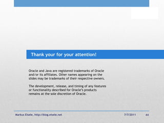 Thank your for your attention!


          Oracle and Java are registered trademarks of Oracle
          and/or its affiliates. Other names appearing on the
          slides may be trademarks of their respective owners.

          The development, release, and timing of any features
          or functionality described for Oracle‘s products
          remains at the sole discretion of Oracle.




Markus Eisele, http://blog.eisele.net                            7/7/2011   44
 