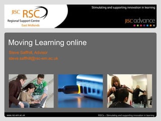 Moving Learning online
 Steve Saffhill, Advisor
 steve.saffhill@rsc-em.ac.uk




www.rsc-em.ac.uk                        RSCs – Stimulating and supporting innovation in learning
 Go to View > Header & Footer to edit                 July 8, 2012 | slide 1
 