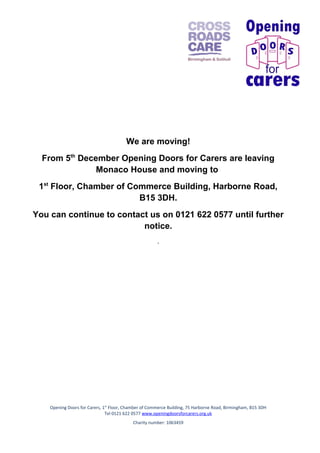 We are moving!
From 5th December Opening Doors for Carers are leaving
Monaco House and moving to
1st Floor, Chamber of Commerce Building, Harborne Road,
B15 3DH.
You can continue to contact us on 0121 622 0577 until further
notice.
.

Opening Doors for Carers, 1st Floor, Chamber of Commerce Building, 75 Harborne Road, Birmingham, B15 3DH
Tel 0121 622 0577 www.openingdoorsforcarers.org.uk
Charity number: 1063459

 