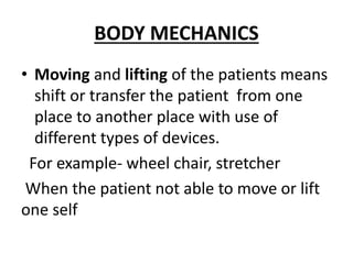 BODY MECHANICS
• Moving and lifting of the patients means
shift or transfer the patient from one
place to another place with use of
different types of devices.
For example- wheel chair, stretcher
When the patient not able to move or lift
one self
 