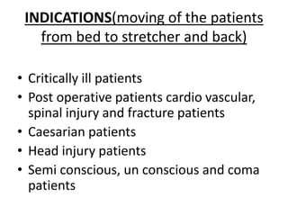 INDICATIONS(moving of the patients
from bed to stretcher and back)
• Critically ill patients
• Post operative patients cardio vascular,
spinal injury and fracture patients
• Caesarian patients
• Head injury patients
• Semi conscious, un conscious and coma
patients
 