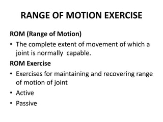 RANGE OF MOTION EXERCISE
ROM (Range of Motion)
• The complete extent of movement of which a
joint is normally capable.
ROM Exercise
• Exercises for maintaining and recovering range
of motion of joint
• Active
• Passive
 