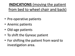 INDICATIONS (moving the patient
from bed to wheel chair and back)
• Pre-operative patients
• Anemic patients
• Old-age patients
• To shift the Gyneac patient
• For shifting the patient from ward to
investigation area.
 