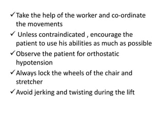 Take the help of the worker and co-ordinate
the movements
 Unless contraindicated , encourage the
patient to use his abilities as much as possible
Observe the patient for orthostatic
hypotension
Always lock the wheels of the chair and
stretcher
Avoid jerking and twisting during the lift
 