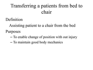 Transferring a patients from bed to
chair
Definition
Assisting patient to a chair from the bed
Purposes
– To enable change of position with out injury
– To maintain good body mechanics
 