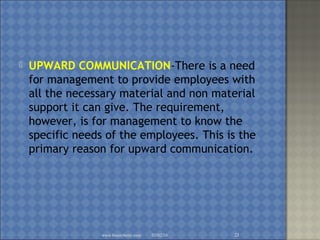  UPWARD COMMUNICATION-There is a need
for management to provide employees with
all the necessary material and non material
support it can give. The requirement,
however, is for management to know the
specific needs of the employees. This is the
primary reason for upward communication.
02/02/16www.brainybetty.com 21
 
