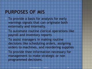  To provide a basis for analysis for early
warnings signals that can originate both
externally and internally.
 To automate routine clerical operations like
payroll and inventory reports
 To assist managers in making routine
decisions like scheduling orders, assigning
orders to machines, and reordering supplies
 To provide thee information necessary for
management to make strategic or non
programmed decisions.
02/02/16www.brainybetty.com 30
 