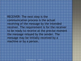  RECEIVER- The next step is the
communication process is the actual
receiving of the message by the intended
receiver. The requirement is for the receiver
to be ready to receive at the precise moment
the message relayed by the sender. The
message may be initially received by a
machine or by a person.
02/02/16www.brainybetty.com 9
 
