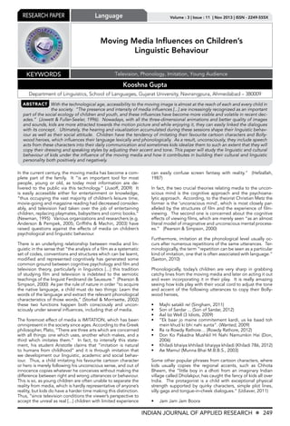 Research Paper Language Volume : 3 | Issue : 11 | Nov 2013 | ISSN - 2249-555X 
Moving Media Influences on Children’s 
Linguistic Behaviour 
Keywords Television, Phonology, Imitation, Young Audience 
Kooshna Gupta 
Department of Linguistics, School of Languages, Gujarat University, Navrangpura, Ahmedabad – 380009 
ABSTRACT With the technological age, accessibility to the moving image is almost at the reach of each and every child in 
the society. “The presence and intensity of media influences [...] are increasingly recognized as an important 
part of the social ecology of children and youth, and these influences have become more visible and volatile in recent dec-ades.” 
(Jowett & Fuller-Seeler, 1996). Nowadays, with all the three-dimensional animations and better quality of images 
and sounds, kids are more attracted towards the motion picture and while enjoying it, they can easily linked the dialogues 
with its concept. Ultimately, the hearing and visualization accumulated during these sessions shape their linguistic behav-iour 
as well as their social attitude. Children have the tendency of imitating their favourite cartoon characters and Bolly-wood 
heroes, which influences their language lexically and phonologically. As a result, unconsciously, they include speech 
acts from these characters into their daily communication and sometimes kids idealize them to such an extent that they will 
copy their dressing and speaking styles by adjusting their accent and tone. This paper will study the linguistic and cultural 
behaviour of kids under the influence of the moving media and how it contributes in building their cultural and linguistic 
personality both positively and negatively. 
INDIAN JOURNAL OF APPLIED RESEARCH X 249 
In the current century, the moving media has become a com-plete 
part of the family. It “is an important tool for most 
people, young or old, as today most information are de-livered 
to the public via this technology.” (Jusoff, 2009) It 
is easily accessible either for entertainment or knowledge, 
“thus occupying the vast majority of children’s leisure time, 
movie-going and magazine reading had decreased consider-ably, 
and television had taken over the job of entertaining 
children, replacing playmates, babysitters and comic books.” 
(Newman, 1995) Various organizations and researchers (e.g. 
Anderson & Pempek, 2005; Griffiths & Machin, 2003) have 
raised questions against the effects of media on children’s 
psychological and linguistic behaviour. 
There is an underlying relationship between media and lin-guistic 
in the sense that “the analysis of a film as a systematic 
set of codes, conventions and structures which can be learnt, 
modified and represented cognitively has generated some 
common ground between cognitive psychology and film and 
television theory, particularly in linguistics [...] this tradition 
of studying film and television is indebted to the semiotic 
teachings of the linguist Ferdinand de Saussure.” (Pearson & 
Simpson, 2000) As per the rule of nature in order “to acquire 
the native language, a child must do two things: Learn the 
words of the language and extract the relevant phonological 
characteristics of those words,” (Storkel & Morrisette, 2002) 
these two functions happen both consciously and uncon-sciously 
under several influences, including that of media. 
The foremost effect of media is IMITATION, which has been 
omnipresent in the society since ages. According to the Greek 
philosopher, Plato, “There are three arts which are concerned 
with all things: one which uses, another which makes, and a 
third which imitates them.” In fact, to intensify this state-ment, 
his student Aristotle claims that “imitation is natural 
to humans from childhood” and it is through imitation that 
we development our linguistic, academic and social behav-iour. 
Thus, a child imitating his favourite cartoon character 
or hero is merely following his unconscious sense, and out of 
innocence copies whatever he conceives without making the 
difference between right and wrong utterances or behaviour. 
This is so, as young children are often unable to separate the 
reality from media, which is hardly representative of anyone’s 
reality, but kids do have a harder time making this distinction. 
Thus, “since television conditions the viewer’s perspective to 
accept the unreal as real [...] children with limited experience 
can easily confuse screen fantasy with reality.” (Hefzallah, 
1987) 
In fact, the two crucial theories relating media to the uncon-scious 
mind is the cognitive approach and the psychoana-lytic 
approach. According, to the theorist Christian Metz the 
former is the ‘unconscious mind’, which is most closely par-alleled 
by the structures of film and the experience of film-viewing. 
The second one is concerned about the cognitive 
effects of viewing films, which are merely seen “as an almost 
literal model of imaginative and unconscious mental process-es.” 
(Pearson & Simpson, 2000) 
Furthermore, imitation at the phonological level usually oc-curs 
after numerous repetitions of the same utterances. Ter-minologically, 
the term “repetition can be seen as a particular 
kind of imitation, one that is often associated with language.” 
(Saxton, 2010) 
Phonologically, today’s children are very sharp in grabbing 
catchy lines from the moving media and later on acting it out 
and even incorporating it in their play. It is really amazing 
seeing how kids play with their vocal cord to adjust the tone 
and accent of the following utterances to copy their Bolly-wood 
heroes, 
• Majhi satakli re! (Singham, 2011) 
• Son of Sardar ... (Son of Sardar, 2012) 
• Aal Izz Well (3 Idiots, 2009) 
• “Ek baar jo maine commitement kardi, us ke baad toh 
mein khud ki bhi nahi sunta”. (Wanted, 2009) 
• Ra ra Rowdy Rathore… (Rowdy Rathore, 2012) 
• Don Ko Pakadna Mushkil Hi Nahi Namumkin Hai (Don, 
2006) 
• Khiladi bhaiya khhiladi bhaiyya khiladi (Khiladi 786, 2012) 
• Ae Mamu! (Munna Bhai M.B.B.S., 2003) 
Some other popular phrases from cartoon characters, where 
kids usually copies the regional accents, such as Chhota 
Bheem, the “little boy in a dhoti from an imaginary Indian 
village called Dholakpur, has caught the fancy of kids all over 
India. The protagonist is a child with exceptional physical 
strength supported by quirky characters, simple plot lines, 
silly gags and tongue-in-cheek dialogues.” (Udiaver, 2011) 
• Jam Jam Jam Boora 
 