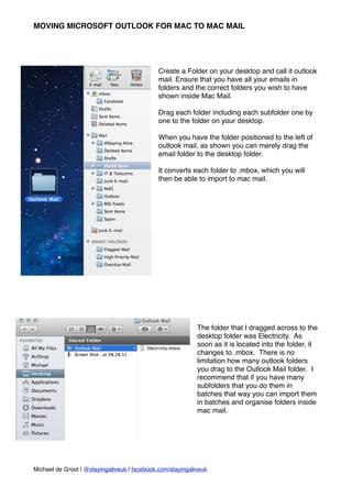 MOVING MICROSOFT OUTLOOK FOR MAC TO MAC MAIL




                                              Create a Folder on your desktop and call it outlook
                                              mail. Ensure that you have all your emails in
                                              folders and the correct folders you wish to have
                                              shown inside Mac Mail.

                                              Drag each folder including each subfolder one by
                                              one to the folder on your desktop.

                                              When you have the folder positioned to the left of
                                              outlook mail, as shown you can merely drag the
                                              email folder to the desktop folder.

                                              It converts each folder to .mbox, which you will
                                              then be able to import to mac mail.




                                                            The folder that I dragged across to the
                                                            desktop folder was Electricity. As
                                                            soon as it is located into the folder, it
                                                            changes to .mbox. There is no
                                                            limitation how many outlook folders
                                                            you drag to the Outlook Mail folder. I
                                                            recommend that if you have many
                                                            subfolders that you do them in
                                                            batches that way you can import them
                                                            in batches and organise folders inside
                                                            mac mail.




Michael de Groot | @stayingaliveuk | facebook.com/stayingaliveuk
 