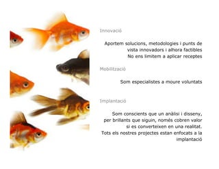 Innovació

  Aportem solucions, metodologies i punts de
           vista innovadors i alhora factibles
           No ens limitem a aplicar receptes

Mobilització

         Som especialistes a moure voluntats



Implantació

     Som conscients que un anàlisi i disseny,
 per brillants que siguin, només cobren valor
            si es converteixen en una realitat.
Tots els nostres projectes estan enfocats a la
                                   implantació
 