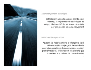 Acompanyament estratègic

    Col laborem amb els nostres clients en el
      disseny, la implantació d'estratègies de
   negoci i la impulsió de les seves capacitats
           per diferenciar-se competitivament




Millora de les operacions

 Ajudem als nostres clients a reforçar la seva
     diferenciació a mitjançant l'excel lència
operativa. Analitzem les operacions, resolem
problemàtiques, identifiquem les accions que
    condueixen a la millora de costos i servei
                                             -
 