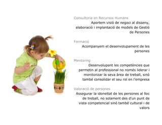 Consultoria en Recursos Humans
          Aportem visió de negoci al disseny,
 elaboració i implantació de models de Gestió
                                 de Persones

Formació
    Acompanyem el desenvolupament de les
                               persones

Mentoring
        Desenvolupant les competències que
  permetin al professional no només liderar i
     monitorizar la seva àrea de treball, sinó
    també consolidar el seu rol en l’empresa

Valoració de persones
 Assegurar la idoneïtat de les persones al lloc
     de treball, no solament des d'un punt de
   vista competencial sinó també cultural i de
                                        valors
 