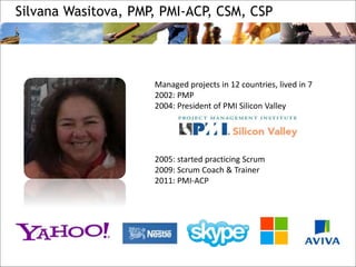 Silvana Wasitova, PMP, PMI-ACP, CSM, CSP
Managed projects in 12 countries, lived in 7
2002: PMP
2004: President of PMI Silicon Valley
2005: started practicing Scrum
2009: Scrum Coach & Trainer
2011: PMI-ACP