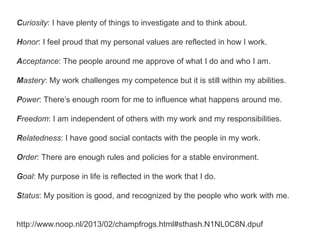 Curiosity: I have plenty of things to investigate and to think about.
Honor: I feel proud that my personal values are reflected in how I work.
Acceptance: The people around me approve of what I do and who I am.
Mastery: My work challenges my competence but it is still within my abilities.
Power: There’s enough room for me to influence what happens around me.
Freedom: I am independent of others with my work and my responsibilities.
Relatedness: I have good social contacts with the people in my work.
Order: There are enough rules and policies for a stable environment.
Goal: My purpose in life is reflected in the work that I do.
Status: My position is good, and recognized by the people who work with me.
http://www.noop.nl/2013/02/champfrogs.html#sthash.N1NL0C8N.dpuf