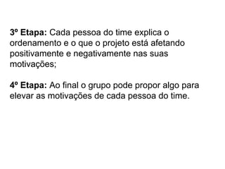 3º Etapa: Cada pessoa do time explica o
ordenamento e o que o projeto está afetando
positivamente e negativamente nas suas
motivações;
4º Etapa: Ao final o grupo pode propor algo para
elevar as motivações de cada pessoa do time.
 