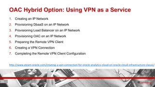 35 ITC CORPORATE PRESENTATION © IT Convergence 2017 • All rights reserved35 35
OAC Hybrid Option: Using VPN as a Service
1. Creating an IP Network
2. Provisioning DbaaS on an IP Network
3. Provisioning Load Balancer on an IP Network
4. Provisioning OAC on an IP Network
5. Preparing the Remote VPN Client
6. Creating a VPN Connection
7. Completing the Remote VPN Client Configuration
http://www.ateam-oracle.com/creating-a-vpn-connection-for-oracle-analytics-cloud-on-oracle-cloud-infrastructure-classic/
 