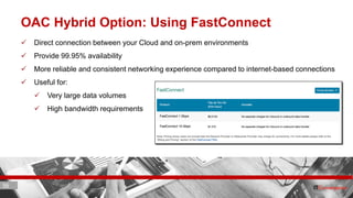 36 ITC CORPORATE PRESENTATION © IT Convergence 2017 • All rights reserved36 36
OAC Hybrid Option: Using FastConnect
 Direct connection between your Cloud and on-prem environments
 Provide 99.95% availability
 More reliable and consistent networking experience compared to internet-based connections
 Useful for:
 Very large data volumes
 High bandwidth requirements
 
