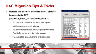 43 ITC CORPORATE PRESENTATION © IT Convergence 2017 • All rights reserved43 43
OAC Migration Tips & Tricks
 Increase the result set array size under Database
Features in the RPD
(DEFAULT_BULK_FETCH_ROW_COUNT)
 To minimize performance impact for hybrid
solutions due network latency
 To reduce the network round-trips between the
Oracle BI server and the data source
 Reduces the response time of the queries.
 