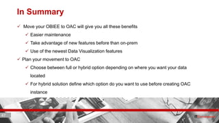 47 ITC CORPORATE PRESENTATION © IT Convergence 2017 • All rights reserved47 47
In Summary
 Move your OBIEE to OAC will give you all these benefits
 Easier maintenance
 Take advantage of new features before than on-prem
 Use of the newest Data Visualization features
 Plan your movement to OAC
 Choose between full or hybrid option depending on where you want your data
located
 For hybrid solution define which option do you want to use before creating OAC
instance
 