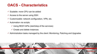 8 ITC CORPORATE PRESENTATION © IT Convergence 2017 • All rights reserved8 8
OACS - Characteristics
 Scalable: more CPU can be added
 Access to the server using SSH
 Customizable: network configuration, VPN, etc.
 Automation via scripts:
 Using REST-APIs (start/stop of the services)
 Create and delete instances
 Administration tasks managed by the client: Monitoring, Patching and Upgrades
 