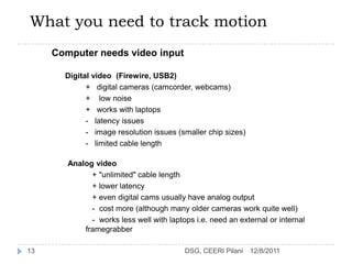 What you need to track motion
     Computer needs video input

       Digital video (Firewire, USB2)
             + digital cameras (camcorder, webcams)
             + low noise
             + works with laptops
             - latency issues
             - image resolution issues (smaller chip sizes)
             - limited cable length

        Analog video
              + "unlimited" cable length
              + lower latency
              + even digital cams usually have analog output
              - cost more (although many older cameras work quite well)
              - works less well with laptops i.e. need an external or internal
            framegrabber

13                                        DSG, CEERI Pilani   12/8/2011
 