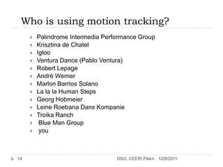 Who is using motion tracking?
        Palindrome Intermedia Performance Group
        Krisztina de Chatel
        Igloo
        Ventura Dance (Pablo Ventura)
        Robert Lepage
        André Werner
        Marlon Barrios Solano
        La la la Human Steps
        Georg Hobmeier
        Leine Roebana Dans Kompanie
        Troika Ranch
         Blue Man Group
         you



14                                 DSG, CEERI Pilani   12/8/2011
 