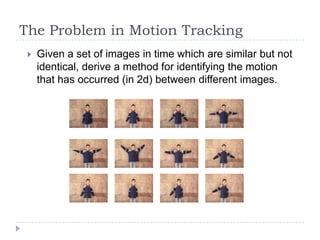The Problem in Motion Tracking
    Given a set of images in time which are similar but not
     identical, derive a method for identifying the motion
     that has occurred (in 2d) between different images.
 