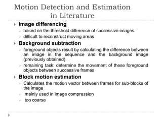 Motion Detection and Estimation
         in Literature
   Image differencing
       based on the threshold difference of successive images
       difficult to reconstruct moving areas
   Background subtraction
       foreground objects result by calculating the difference between
        an image in the sequence and the background image
        (previously obtained)
       remaining task: determine the movement of these foreground
        objects between successive frames
   Block motion estimation
       Calculates the motion vector between frames for sub-blocks of
        the image
        mainly used in image compression
        too coarse
 