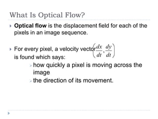 What Is Optical Flow?
   Optical flow is the displacement field for each of the
    pixels in an image sequence.

   For every pixel, a velocity vector dx , dy
    is found which says:               dt dt
           how  quickly a pixel is moving across the
            image
           the direction of its movement.
 